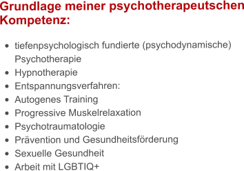 Grundlage meiner psychotherapeutschen Kompetenz:  •	tiefenpsychologisch fundierte (psychodynamische) Psychotherapie •	Hypnotherapie •	Entspannungsverfahren: •	Autogenes Training •	Progressive Muskelrelaxation •	Psychotraumatologie •	Prävention und Gesundheitsförderung •	Sexuelle Gesundheit •	Arbeit mit LGBTIQ+
